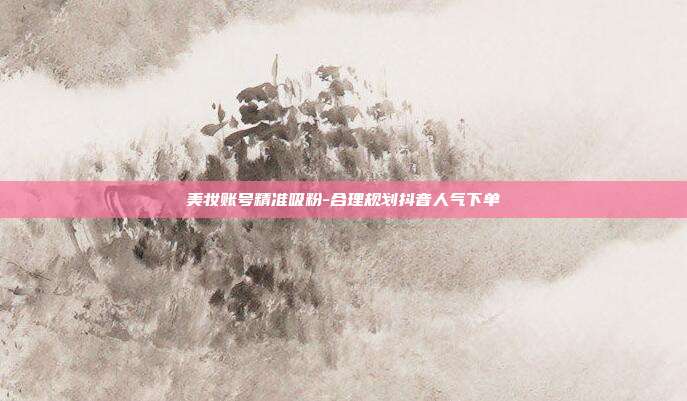 美妆账号精准吸粉-合理规划抖音人气下单