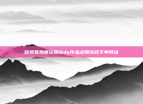 短视频热度运营站dy作品点赞综合下单网址