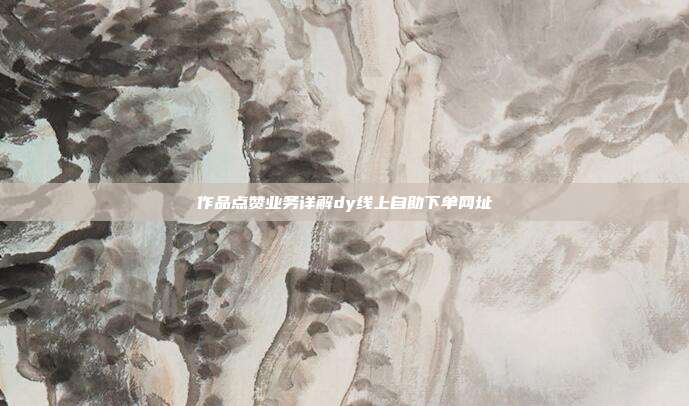 作品点赞业务详解dy线上自助下单网址
