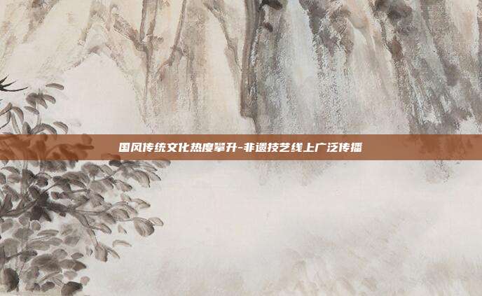国风传统文化热度攀升-非遗技艺线上广泛传播
