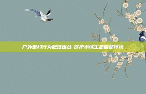 户外垂钓行为规范出台-保护水域生态自然环境