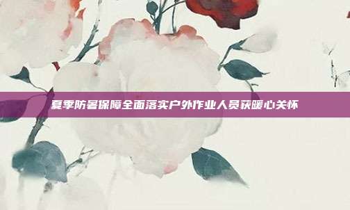 夏季防暑保障全面落实户外作业人员获暖心关怀