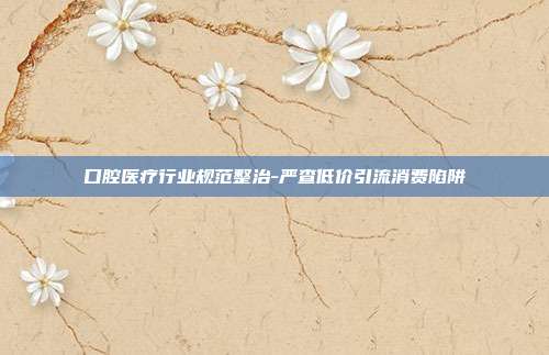 口腔医疗行业规范整治-严查低价引流消费陷阱