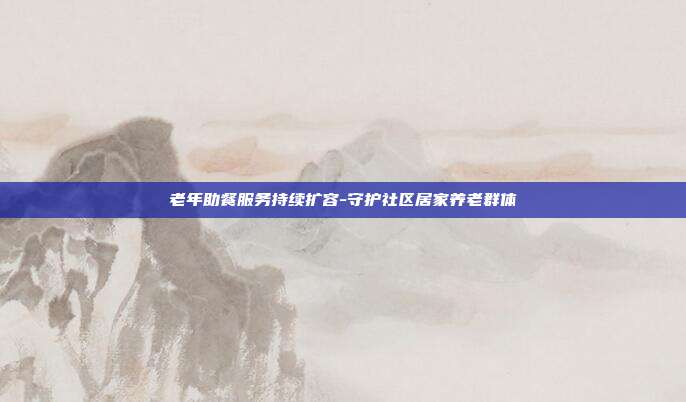 老年助餐服务持续扩容-守护社区居家养老群体