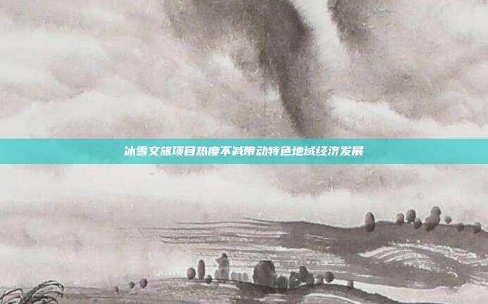 冰雪文旅项目热度不减带动特色地域经济发展