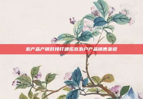 农产品产销对接打通拓宽农户产品销售渠道