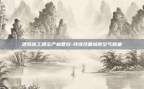 建筑施工扬尘严格管控-持续改善城市空气质量
