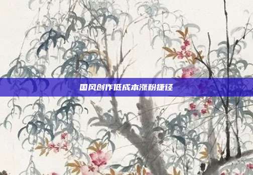 国风创作低成本涨粉捷径