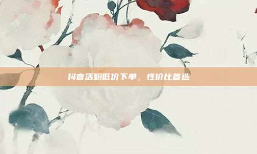 抖音活粉低价下单，性价比首选