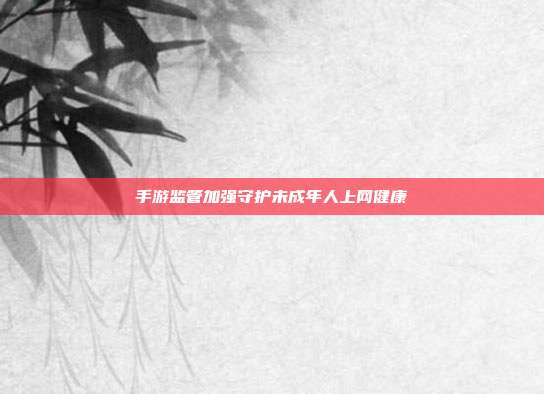 手游监管加强守护未成年人上网健康