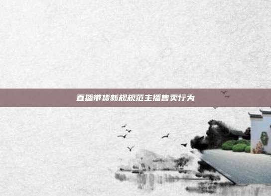 直播带货新规规范主播售卖行为
