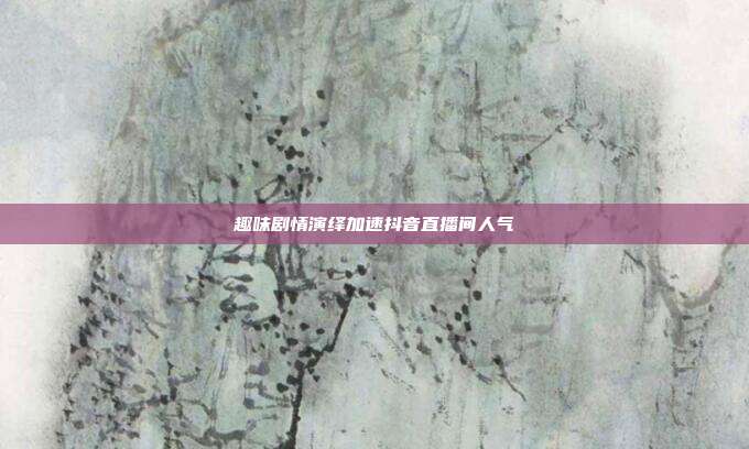 趣味剧情演绎加速抖音直播间人气