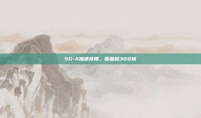 5G-A加速商用，覆盖超300城