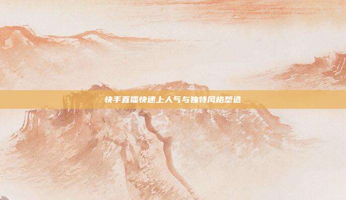 快手直播快速上人气与独特风格塑造