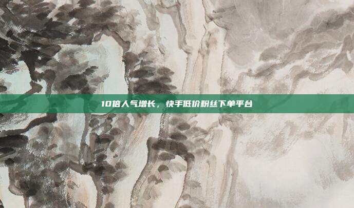 10倍人气增长，快手低价粉丝下单平台