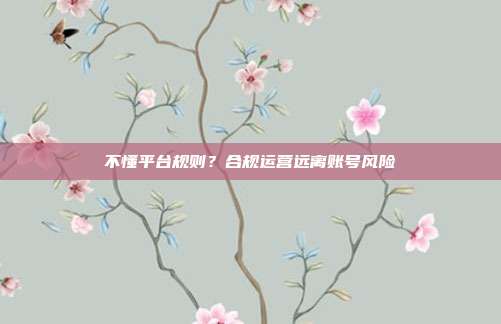 不懂平台规则？合规运营远离账号风险