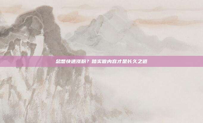 总想快速涨粉？踏实做内容才是长久之道