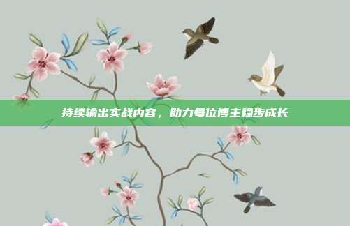 持续输出实战内容，助力每位博主稳步成长