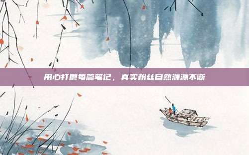 用心打磨每篇笔记，真实粉丝自然源源不断