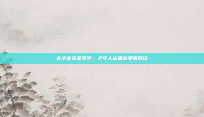 非法集资案频发，老年人成重点受害群体