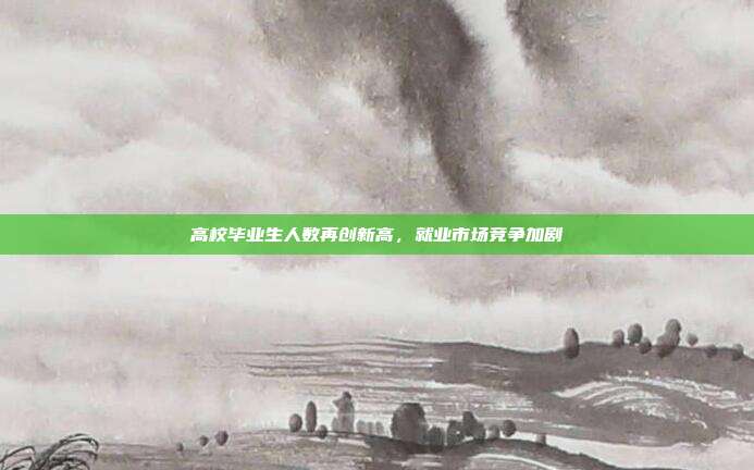 高校毕业生人数再创新高，就业市场竞争加剧