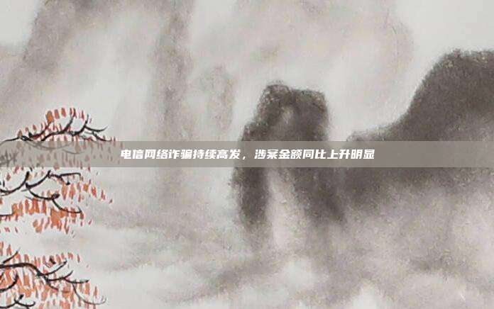 电信网络诈骗持续高发，涉案金额同比上升明显