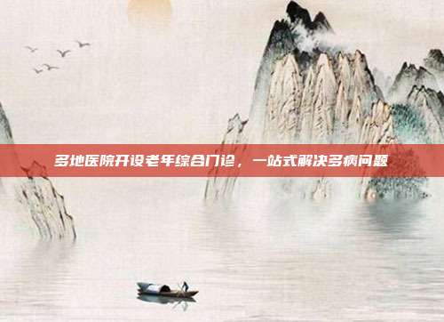 多地医院开设老年综合门诊，一站式解决多病问题