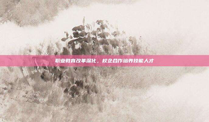 职业教育改革深化，校企合作培养技能人才