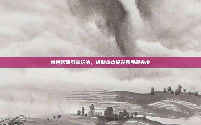 微博话题引流玩法，借助热点提升账号曝光度