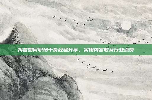 抖音如何职场干货经验分享，实用内容收获行业点赞