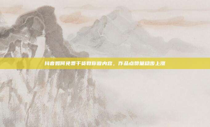 抖音如何免费干货教你做内容，作品点赞量稳步上涨