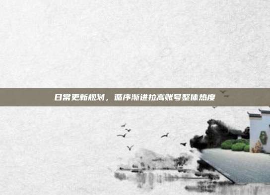 日常更新规划，循序渐进拉高账号整体热度