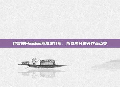抖音如何画面画质精细打磨，视觉加分提升作品点赞