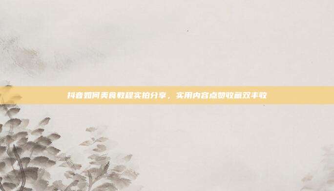 抖音如何美食教程实拍分享，实用内容点赞收藏双丰收