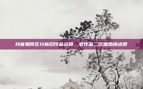 抖音如何区分新旧作品运营，老作品二次加热提点赞