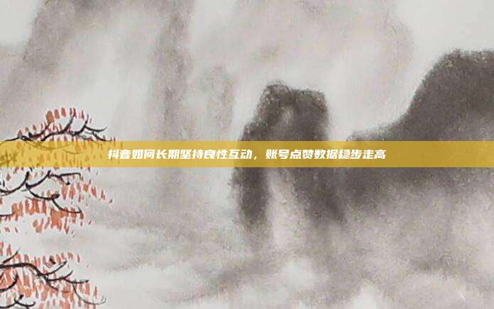 抖音如何长期坚持良性互动，账号点赞数据稳步走高