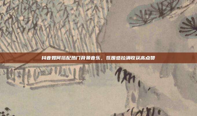 抖音如何搭配热门背景音乐，氛围感拉满收获高点赞