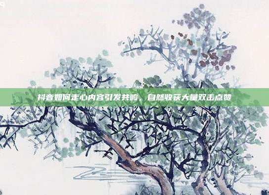 抖音如何走心内容引发共鸣，自然收获大量双击点赞