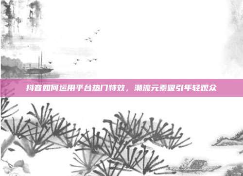 抖音如何运用平台热门特效，潮流元素吸引年轻观众