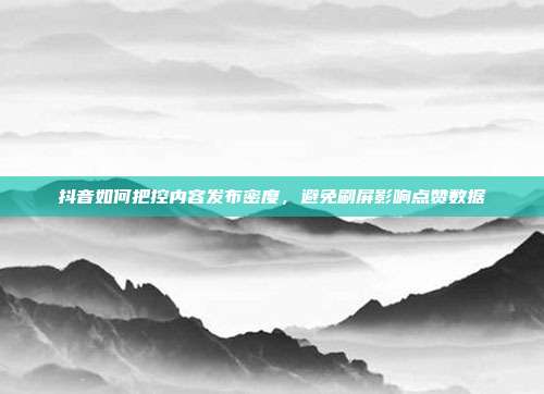 抖音如何把控内容发布密度，避免刷屏影响点赞数据