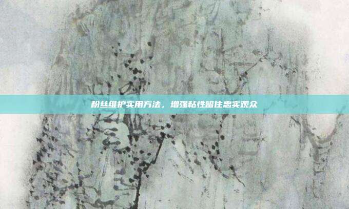 粉丝维护实用方法，增强粘性留住忠实观众