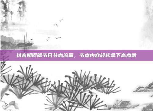 抖音如何蹭节日节点流量，节点内容轻松拿下高点赞