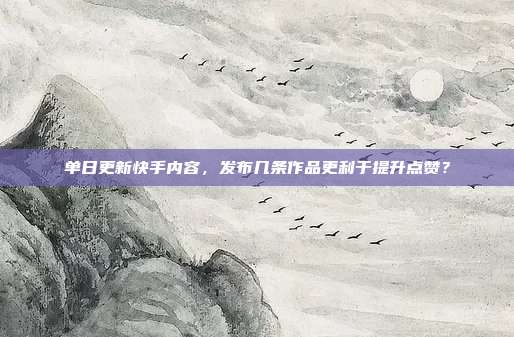 单日更新快手内容，发布几条作品更利于提升点赞？