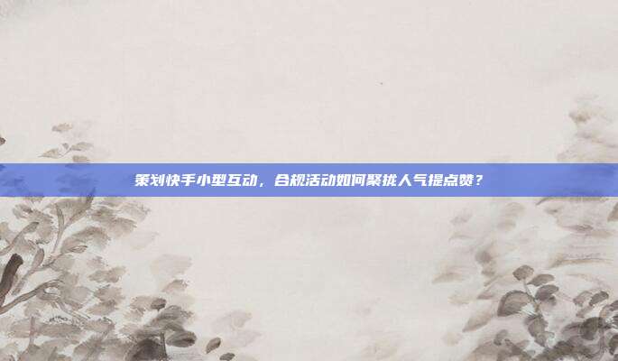 策划快手小型互动，合规活动如何聚拢人气提点赞？
