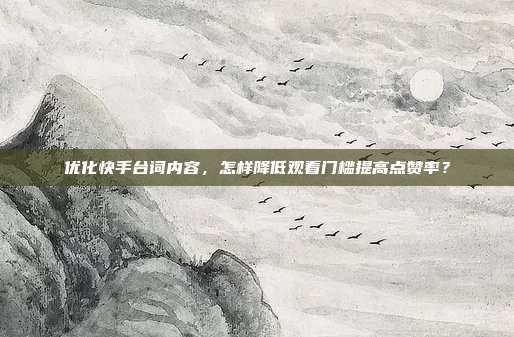 优化快手台词内容，怎样降低观看门槛提高点赞率？