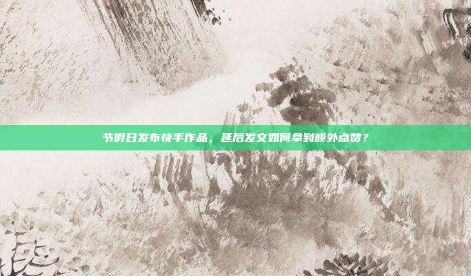 节假日发布快手作品，延后发文如何拿到额外点赞？