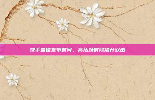 快手最佳发布时间，高活跃时段提升双击