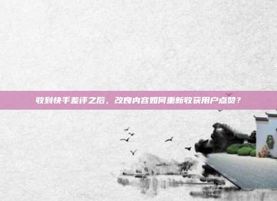 收到快手差评之后，改良内容如何重新收获用户点赞？