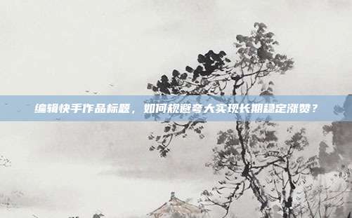 编辑快手作品标题，如何规避夸大实现长期稳定涨赞？