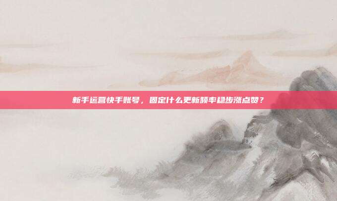 新手运营快手账号，固定什么更新频率稳步涨点赞？